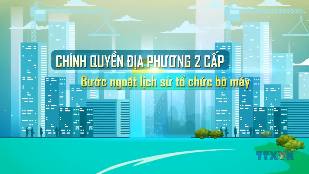 Chính quyền địa phương 2 cấp - Bước ngoặt lịch sử tổ chức bộ máy