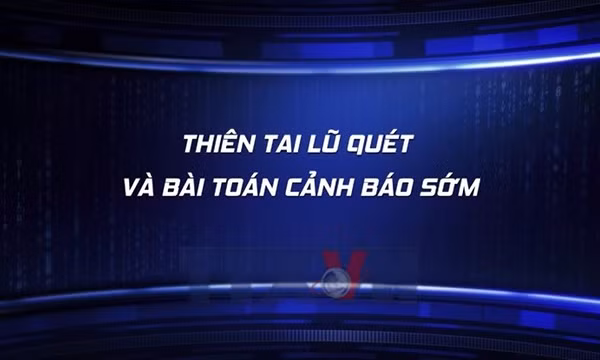 Toàn cảnh: Thiên tai lũ quét và bài toán cảnh báo sớm