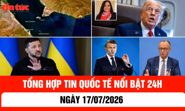 Tổng hợp tin nóng quốc tế 24h - Ngày 17/7/2026