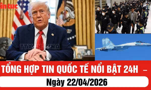 Tổng hợp tin quốc tế nổi bật 24h - ngày 22/04/2026