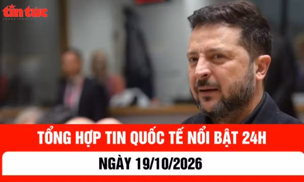 Tổng hợp tin nóng quốc tế 24h - Ngày 19/10/2026