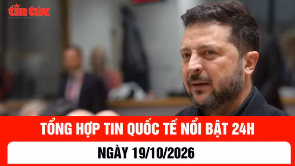 Tổng hợp tin nóng quốc tế 24h - Ngày 19/10/2026