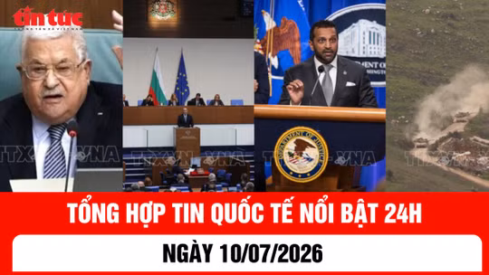 Tổng hợp tin nóng quốc tế 24h - Ngày 10/7/2026